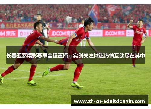 长春亚泰精彩赛事全程直播，实时关注球迷热情互动尽在其中